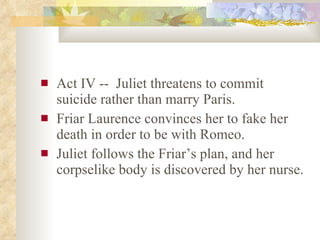 Act IV --  Juliet threatens to commit suicide rather than marry Paris. Friar Laurence convinces her to fake her death in order to be with Romeo. Juliet follows the Friar’s plan, and her corpselike body is discovered by her nurse. 