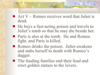 Act V – Romeo receives word that Juliet is dead. He buys a fast-acting poison and travels to Juliet’s tomb so that he may die beside her. Paris is also at the tomb.  He and Romeo fight, and Paris is killed. Romeo drinks the poison.  Juliet awakens and stabs herself to death with Romeo’s dagger. The feuding families end their feud and erect golden statues to the lovers. 