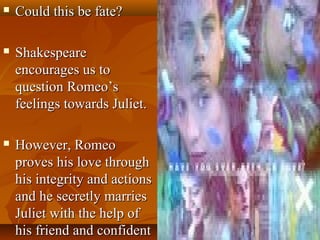  Could this be fate?Could this be fate?
 ShakespeareShakespeare
encourages us toencourages us to
question Romeo’squestion Romeo’s
feelings towards Juliet.feelings towards Juliet.
 However, RomeoHowever, Romeo
proves his love throughproves his love through
his integrity and actionshis integrity and actions
and he secretly marriesand he secretly marries
Juliet with the help ofJuliet with the help of
his friend and confidenthis friend and confident
 