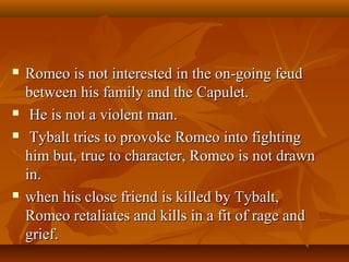  Romeo is not interested in the on-going feudRomeo is not interested in the on-going feud
between his family and the Capulet.between his family and the Capulet.
 He is not a violent man.He is not a violent man.
 Tybalt tries to provoke Romeo into fightingTybalt tries to provoke Romeo into fighting
him but, true to character, Romeo is not drawnhim but, true to character, Romeo is not drawn
in.in.
 when his close friend is killed by Tybalt,when his close friend is killed by Tybalt,
Romeo retaliates and kills in a fit of rage andRomeo retaliates and kills in a fit of rage and
grief.grief.
 