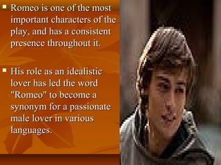  Romeo is one of the mostRomeo is one of the most
important characters of theimportant characters of the
play, and has a consistentplay, and has a consistent
presence throughout it.presence throughout it.
 His role as an idealisticHis role as an idealistic
lover has led the wordlover has led the word
"Romeo" to become a"Romeo" to become a
synonym for a passionatesynonym for a passionate
male lover in variousmale lover in various
languages.languages.
 