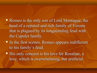  Romeo is the only son of Lord Montague, theRomeo is the only son of Lord Montague, the
head of a reputed and rich family of Veronahead of a reputed and rich family of Verona
that is plagued by its longstanding feud withthat is plagued by its longstanding feud with
the Capulet family.the Capulet family.
 In the first scenes, Romeo appears indifferentIn the first scenes, Romeo appears indifferent
to his family’s feud.to his family’s feud.
 His only concern is his love for Rosaline, aHis only concern is his love for Rosaline, a
love, which is overwhelming, but artificial.love, which is overwhelming, but artificial.
 