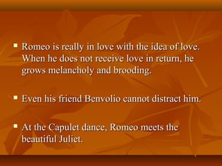  Romeo is really in love with the idea of love.Romeo is really in love with the idea of love.
When he does not receive love in return, heWhen he does not receive love in return, he
grows melancholy and brooding.grows melancholy and brooding.
 Even his friend Benvolio cannot distract him.Even his friend Benvolio cannot distract him.
 At the Capulet dance, Romeo meets theAt the Capulet dance, Romeo meets the
beautiful Juliet.beautiful Juliet.
 