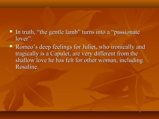  In truth, “the gentle lamb” turns into a “passionateIn truth, “the gentle lamb” turns into a “passionate
lover”.lover”.
 Romeo’s deep feelings for Juliet, who ironically andRomeo’s deep feelings for Juliet, who ironically and
tragically is a Capulet, are very different from thetragically is a Capulet, are very different from the
shallow love he has felt for other woman, includingshallow love he has felt for other woman, including
Rosaline.Rosaline.
 