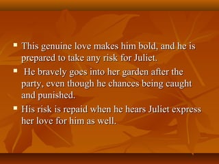  This genuine love makes him bold, and he isThis genuine love makes him bold, and he is
prepared to take any risk for Juliet.prepared to take any risk for Juliet.
 He bravely goes into her garden after theHe bravely goes into her garden after the
party, even though he chances being caughtparty, even though he chances being caught
and punished.and punished.
 His risk is repaid when he hears Juliet expressHis risk is repaid when he hears Juliet express
her love for him as well.her love for him as well.
 