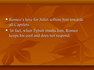  Romeo’s love for Juliet softens him towardsRomeo’s love for Juliet softens him towards
all Capulets.all Capulets.
 In fact, when Tybalt insults him, RomeoIn fact, when Tybalt insults him, Romeo
keeps his cool and does not respond.keeps his cool and does not respond.
 