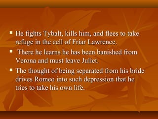  He fights Tybalt, kills him, and flees to takeHe fights Tybalt, kills him, and flees to take
refuge in the cell of Friar Lawrence.refuge in the cell of Friar Lawrence.
 There he learns he has been banished fromThere he learns he has been banished from
Verona and must leave Juliet.Verona and must leave Juliet.
 The thought of being separated from his brideThe thought of being separated from his bride
drives Romeo into such depression that hedrives Romeo into such depression that he
tries to take his own life.tries to take his own life.
 