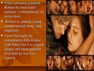  Friar Lawrence counselsFriar Lawrence counsels
Romeo he must learnRomeo he must learn
patience. Unfortunately, hepatience. Unfortunately, he
never does.never does.
 Romeo is, indeed, young,Romeo is, indeed, young,
inexperienced, hasty, andinexperienced, hasty, and
impatient.impatient.
 Upon first sight, heUpon first sight, he
immediately falls in loveimmediately falls in love
with Juliet, but it is a muchwith Juliet, but it is a much
deeper and more genuinedeeper and more genuine
love than he has everlove than he has ever
known.known.
 