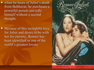  when he hears of Juliet’s deathwhen he hears of Juliet’s death
from Balthazar, he purchases afrom Balthazar, he purchases a
powerful poison and killspowerful poison and kills
himself without a secondhimself without a second
thought.thought.
 Because of this incredible loveBecause of this incredible love
for Juliet and desire to be withfor Juliet and desire to be with
her for eternity, Romeo hasher for eternity, Romeo has
been identified as one of thebeen identified as one of the
world’s greatest lovers.world’s greatest lovers.
 
