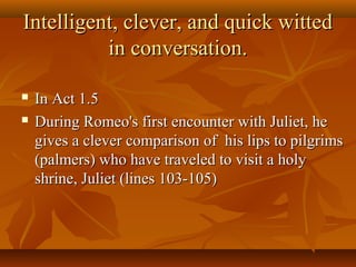 Intelligent, clever, and quick wittedIntelligent, clever, and quick witted
in conversation.in conversation.
 In Act 1.5In Act 1.5
 During Romeo's first encounter with Juliet, heDuring Romeo's first encounter with Juliet, he
gives a clever comparison of his lips to pilgrimsgives a clever comparison of his lips to pilgrims
(palmers) who have traveled to visit a holy(palmers) who have traveled to visit a holy
shrine, Juliet (lines 103-105)shrine, Juliet (lines 103-105)
 
