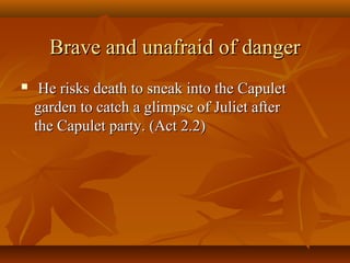 Brave and unafraid of dangerBrave and unafraid of danger
 He risks death to sneak into the CapuletHe risks death to sneak into the Capulet
garden to catch a glimpse of Juliet aftergarden to catch a glimpse of Juliet after
the Capulet party. (Act 2.2)the Capulet party. (Act 2.2)
 