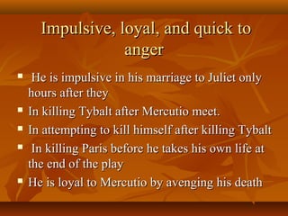 Impulsive, loyal, and quick toImpulsive, loyal, and quick to
angeranger
 He is impulsive in his marriage to Juliet onlyHe is impulsive in his marriage to Juliet only
hours after theyhours after they
 In killing Tybalt after Mercutio meet.In killing Tybalt after Mercutio meet.
 In attempting to kill himself after killing TybaltIn attempting to kill himself after killing Tybalt
 In killing Paris before he takes his own life atIn killing Paris before he takes his own life at
the end of the playthe end of the play
 He is loyal to Mercutio by avenging his deathHe is loyal to Mercutio by avenging his death
 