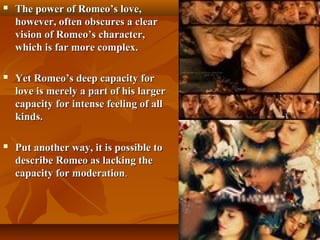  The power of Romeo’s love,The power of Romeo’s love,
however, often obscures a clearhowever, often obscures a clear
vision of Romeo’s character,vision of Romeo’s character,
which is far more complex.which is far more complex.
 Yet Romeo’s deep capacity forYet Romeo’s deep capacity for
love is merely a part of his largerlove is merely a part of his larger
capacity for intense feeling of allcapacity for intense feeling of all
kinds.kinds.
 Put another way, it is possible toPut another way, it is possible to
describe Romeo as lacking thedescribe Romeo as lacking the
capacity for moderationcapacity for moderation..
 