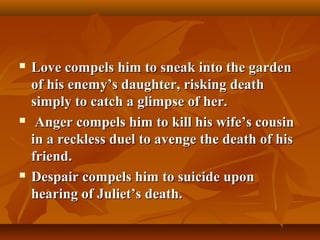 Love compels him to sneak into the gardenLove compels him to sneak into the garden
of his enemy’s daughter, risking deathof his enemy’s daughter, risking death
simply to catch a glimpse of her.simply to catch a glimpse of her.
 Anger compels him to kill his wife’s cousinAnger compels him to kill his wife’s cousin
in a reckless duel to avenge the death of hisin a reckless duel to avenge the death of his
friend.friend.
 Despair compels him to suicide uponDespair compels him to suicide upon
hearing of Juliet’s death.hearing of Juliet’s death.
 