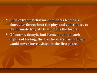  Such extreme behavior dominates Romeo’sSuch extreme behavior dominates Romeo’s
character throughout the play and contributes tocharacter throughout the play and contributes to
the ultimate tragedy that befalls the lovers.the ultimate tragedy that befalls the lovers.
 Of course, though, had Romeo not had suchOf course, though, had Romeo not had such
depths of feeling, the love he shared with Julietdepths of feeling, the love he shared with Juliet
would never have existed in the first place.would never have existed in the first place.
 