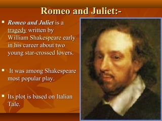Romeo and Juliet:-Romeo and Juliet:-
 Romeo and JulietRomeo and Juliet is ais a
tragedytragedy written bywritten by
William ShakespeareWilliam Shakespeare earlyearly
in his career about twoin his career about two
youngyoung star-crossedstar-crossed lovers.lovers.
 It was among ShakespeareIt was among Shakespeare
most popular play.most popular play.
 Its plot is based on ItalianIts plot is based on Italian
Tale.Tale.
 