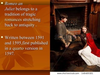  Romeo anRomeo an
JulietJuliet belongs to abelongs to a
tradition of tragictradition of tragic
romancesromances stretchingstretching
back to antiquity .back to antiquity .
 Written between 1591Written between 1591
and 1595,first publishedand 1595,first published
in ain a quartoquarto version inversion in
15971597..
 