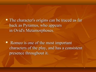  The character's origins can be traced as farThe character's origins can be traced as far
back as Pyramus, who appearsback as Pyramus, who appears
in Ovid's Metamorphoses.in Ovid's Metamorphoses.
 Romeo is one of the most importantRomeo is one of the most important
characters of the play, and has a consistentcharacters of the play, and has a consistent
presence throughout it.presence throughout it.
 