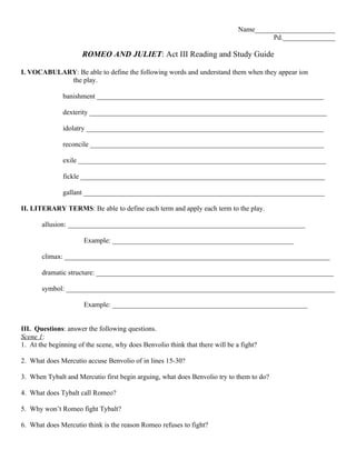 Name_______________________
                                                                                       Pd._______________

                      ROMEO AND JULIET: Act III Reading and Study Guide

I. VOCABULARY: Be able to define the following words and understand them when they appear ion
            the play.

               banishment _________________________________________________________________

               dexterity ____________________________________________________________________

               idolatry ____________________________________________________________________

               reconcile ___________________________________________________________________

               exile _______________________________________________________________________

               fickle ______________________________________________________________________

               gallant _____________________________________________________________________

II. LITERARY TERMS: Be able to define each term and apply each term to the play.

       allusion: ____________________________________________________________________

                      Example: ____________________________________________________

       climax: ____________________________________________________________________________

       dramatic structure: ____________________________________________________________________

       symbol: _____________________________________________________________________________

                      Example: ________________________________________________________


III. Questions: answer the following questions.
Scene 1:
1. At the beginning of the scene, why does Benvolio think that there will be a fight?

2. What does Mercutio accuse Benvolio of in lines 15-30?

3. When Tybalt and Mercutio first begin arguing, what does Benvolio try to them to do?

4. What does Tybalt call Romeo?

5. Why won’t Romeo fight Tybalt?

6. What does Mercutio think is the reason Romeo refuses to fight?
 