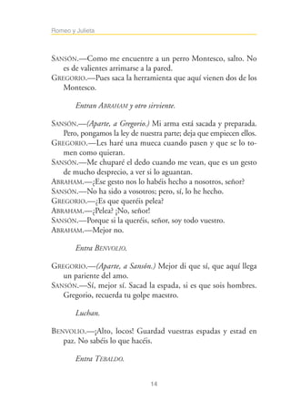Romeo y Julieta



SANSÓN.—Como me encuentre a un perro Montesco, salto. No
   es de valientes arrimarse a la pared.
GREGORIO.—Pues saca la herramienta que aquí vienen dos de los
   Montesco.

        Entran ABRAHAM y otro sirviente.

SANSÓN.—(Aparte, a Gregorio.) Mi arma está sacada y preparada.
   Pero, pongamos la ley de nuestra parte; deja que empiecen ellos.
GREGORIO.—Les haré una mueca cuando pasen y que se lo to-
   men como quieran.
SANSÓN.—Me chuparé el dedo cuando me vean, que es un gesto
   de mucho desprecio, a ver si lo aguantan.
ABRAHAM.—¿Ese gesto nos lo habéis hecho a nosotros, señor?
SANSÓN.—No ha sido a vosotros; pero, sí, lo he hecho.
GREGORIO.—¿Es que queréis pelea?
ABRAHAM.—¿Pelea? ¡No, señor!
SANSÓN.—Porque si la queréis, señor, soy todo vuestro.
ABRAHAM.—Mejor no.

        Entra BENVOLIO.

GREGORIO.—(Aparte, a Sansón.) Mejor di que sí, que aquí llega
   un pariente del amo.
SANSÓN.—Sí, mejor sí. Sacad la espada, si es que sois hombres.
   Gregorio, recuerda tu golpe maestro.

        Luchan.

BENVOLIO.—¡Alto, locos! Guardad vuestras espadas y estad en
   paz. No sabéis lo que hacéis.

        Entra TEBALDO.


                                14
 