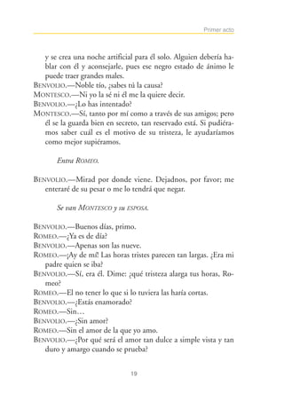 Primer acto



   y se crea una noche artificial para él solo. Alguien debería ha-
   blar con él y aconsejarle, pues ese negro estado de ánimo le
   puede traer grandes males.
BENVOLIO.—Noble tío, ¿sabes tú la causa?
MONTESCO.—Ni yo la sé ni él me la quiere decir.
BENVOLIO.—¿Lo has intentado?
MONTESCO.—Sí, tanto por mí como a través de sus amigos; pero
   él se la guarda bien en secreto, tan reservado está. Si pudiéra-
   mos saber cuál es el motivo de su tristeza, le ayudaríamos
   como mejor supiéramos.

       Entra ROMEO.

BENVOLIO.—Mirad por donde viene. Dejadnos, por favor; me
   enteraré de su pesar o me lo tendrá que negar.

       Se van MONTESCO y su ESPOSA.

BENVOLIO.—Buenos días, primo.
ROMEO.—¿Ya es de día?
BENVOLIO.—Apenas son las nueve.
ROMEO.—¡Ay de mí! Las horas tristes parecen tan largas. ¿Era mi
   padre quien se iba?
BENVOLIO.—Sí, era él. Dime: ¿qué tristeza alarga tus horas, Ro-
   meo?
ROMEO.—El no tener lo que si lo tuviera las haría cortas.
BENVOLIO.—¿Estás enamorado?
ROMEO.—Sin…
BENVOLIO.—¿Sin amor?
ROMEO.—Sin el amor de la que yo amo.
BENVOLIO.—¿Por qué será el amor tan dulce a simple vista y tan
   duro y amargo cuando se prueba?


                                19
 