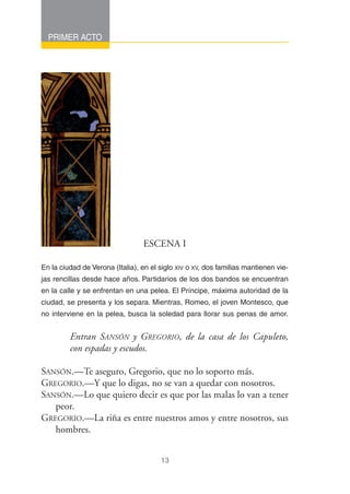 PRIMER ACTO




                                 ESCENA I

En la ciudad de Verona (Italia), en el siglo XIV o XV, dos familias mantienen vie-
jas rencillas desde hace años. Partidarios de los dos bandos se encuentran
en la calle y se enfrentan en una pelea. El Príncipe, máxima autoridad de la
ciudad, se presenta y los separa. Mientras, Romeo, el joven Montesco, que
no interviene en la pelea, busca la soledad para llorar sus penas de amor.


         Entran SANSÓN y GREGORIO, de la casa de los Capuleto,
         con espadas y escudos.

SANSÓN.—Te aseguro, Gregorio, que no lo soporto más.
GREGORIO.—Y que lo digas, no se van a quedar con nosotros.
SANSÓN.—Lo que quiero decir es que por las malas lo van a tener
   peor.
GREGORIO.—La riña es entre nuestros amos y entre nosotros, sus
   hombres.


                                       13
 