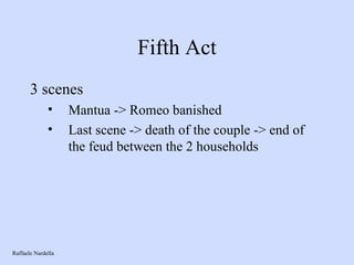 Fifth Act 3 scenes Mantua -> Romeo banished Last scene -> death of the couple -> end of the feud between the 2 households Raffaele Nardella 