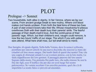 PLOT Prologue -> Sonnet Two households, both alike in dignity, In fair Verona, where we lay our scene, From ancient grudge break to new mutiny, Where civil blood makes civil hands unclean. From forth the fatal loins of these two foes A pair of star-cross'd lovers take their life; Whose misadventur'd piteous overthrows Doth with their death bury their parents' strife. The fearful passage of their death-mark'd love, And the continuance of their parents' rage, Which, but their children's end, naught could remove, Is now the two hours' traffic of our stage; The which if you with patient ears attend, What here shall miss, our toil shall strive to mend.  Due famiglie, di eguale dignità, Nella bella Verona, dove la scena è collocata, piombano per rancori antichi In una nuova discordia che insozza Le mani dei cittadini col loro stesso sangue. Dai lombi fatali di questi due nemici Trae vita una coppia di sfortunati amanti Le cui sventure pietose, con la loro morte, La faida seppelliscono dei loro genitori. Il passaggio pauroso del loro amore Segnato dalla morte, l'ira protratta Dei padri loro, che nulla rimosse Se non la fine dei figli, ecco Il traffico che per due ore avrà luogo Sul nostro palcoscenico. Se vorrete ascoltare Con orecchio paziente, quel che c'è di imperfetto La nostra fatica si proverà ad emendare. Raffaele Nardella 
