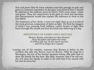  Sick and green (line 8) some scholars read this passage as pale and
  green (a common expression in the play) and claimed that it should
  be referred to the uniform worn by Henry VIII’s court jester –white
  and green. Thus, her vestal livery is the garb of a fool and therefore
  this interpretation would also explain the reference to fools in the
  line below.
 The brightness of her cheek…it were not night (line 19-22) it is one of
  the most glorious comparison of Juliet as light. We find the imagery
  of Juliet’s eyes pouring forth brilliant cosmic beams of light that
  burst through the clouds and fool the birds into believing it is day.

           IMPORTANCE OF NAMES AND LANGUAGE
                “Romeo, Romeo, wherefore art thou Romeo?
                   Deny thy father and refuse thy name,
                  Or if thou wilt not, be but sworn my love,
                       And I’ll no longer be a Capulet”

Leaning out of the window, unaware that Romeo is below in the
  orchard, she asks why Romeo must be Romeo –Why he must be a
  Montague, the son of her family’s greatest enemy. She asks him to
  deny his family for her love. She adds, however, that if he will not,
  she will deny her family in order to be with him if he merely tells
  her that he loves her.
 