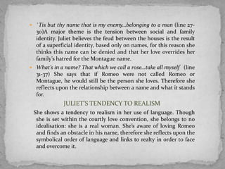 `Tis but thy name that is my enemy…belonging to a man (line 27-
  30)A major theme is the tension between social and family
  identity. Juliet believes the feud between the houses is the result
  of a superficial identity, based only on names, for this reason she
  thinks this name can be denied and that her love overrides her
  family’s hatred for the Montague name.
 What’s in a name? That which we call a rose…take all myself (line
  31-37) She says that if Romeo were not called Romeo or
  Montague, he would still be the person she loves. Therefore she
  reflects upon the relationship between a name and what it stands
  for.
             JULIET’S TENDENCY TO REALISM
 She shows a tendency to realism in her use of language. Though
  she is set within the courtly love convention, she belongs to no
  idealisation: she is a real woman. She’s aware of loving Romeo
  and finds an obstacle in his name, therefore she reflects upon the
  symbolical order of language and links to realty in order to face
  and overcome it.
 