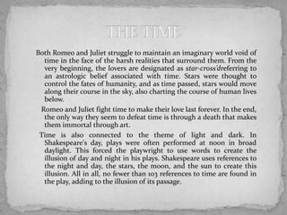 Both Romeo and Juliet struggle to maintain an imaginary world void of
  time in the face of the harsh realities that surround them. From the
  very beginning, the lovers are designated as star-cross’dreferring to
  an astrologic belief associated with time. Stars were thought to
  control the fates of humanity, and as time passed, stars would move
  along their course in the sky, also charting the course of human lives
  below.
 Romeo and Juliet fight time to make their love last forever. In the end,
  the only way they seem to defeat time is through a death that makes
  them immortal through art.
 Time is also connected to the theme of light and dark. In
  Shakespeare's day, plays were often performed at noon in broad
  daylight. This forced the playwright to use words to create the
  illusion of day and night in his plays. Shakespeare uses references to
  the night and day, the stars, the moon, and the sun to create this
  illusion. All in all, no fewer than 103 references to time are found in
  the play, adding to the illusion of its passage.
 
