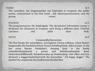 THIRD                                                                   ACT
  The centralact; the longestonethat can bedivided in twoparts: the public
  events, concentrated in the first scene , full ofactionanmovement, and the
  private                               events                             .

  FOURTH                                                                   ACT
  The preparatoryactto the finaltragedy. The deviationof information creates a
  divisionof the characters in twoparts, each living a different story. OnlyFiar
  Lawrence             and             Juliet            share            both.

  FIFTH                                                                     ACT
                             Composedbythreescenes.
  The first breaks the unityofplace, movingfrom Verona toMatua, where Romeo
  hasgoneafter the banishmentfrom Verona forkillingTybalt, Juliet’scousin. In the
  last scene Romeo findsJuliet’s sleeping body in the family
  tombaftershehasdrunk       a    potion    and   hebelievesthatsheis       dead.
  Hedecidestokillhimself, thenJulietwakes up fromhersleep. Out offear and love
  sheinsert a daggerintoherheartwith the famousline " Oh happy dagger”. The
  deathof the coupleends the feudbetweentheirfamilies
 