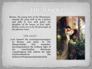 Romeo, the young heir of the Montagues,
  attends the great ball of the Capulets
  and falls in love with Juliet, the
  daughter of the house, at first sight.
  Romeo turns out to be the prototype of
  the platonic lover.

              THE LIGHT
 Love isoneof the mostimportantaspect
  in Romeo and Juliet. In The
  Masquewhehe        first     seesJuliet,
  hecomparesherto the brilliant light of
  the       tourchesthat       illuminate
  Capulet’sgreat hall. Julietis the light
  thatfreeshimfrom                    the
  darknessofhisperpetualmelancholy .
 