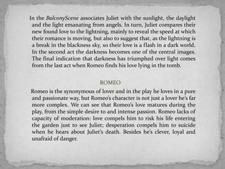 In the BalconyScene associates Juliet with the sunlight, the daylight
 and the light emanating from angels. In turn, Juliet compares their
 new found love to the lightning, mainly to reveal the speed at which
 their romance is moving, but also to suggest that, as the lightning is
 a break in the blackness sky, so their love is a flash in a dark world.
 In the second act the darkness becomes one of the central images.
 The final indication that darkness has triumphed over light comes
 from the last act when Romeo finds his love lying in the tomb.


                              ROMEO
Romeo is the synonymous of lover and in the play he loves in a pure
and passionate way, but Romeo’s character is not just a lover he’s far
more complex. We can see that Romeo’s love matures during the
play, from the simple desire to and intense passion. Romeo lacks of
capacity of moderation: love compels him to risk his life entering
the garden just to see Juliet; desperation compels him to suicide
when he hears about Juliet’s death. Besides he’s clever, loyal and
unafraid of danger.
 