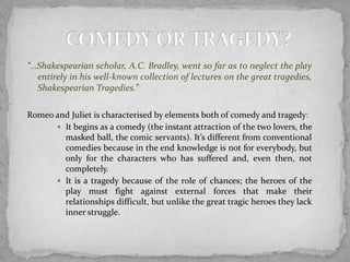 “…Shakespearian scholar, A.C. Bradley, went so far as to neglect the play
  entirely in his well-known collection of lectures on the great tragedies,
  Shakespearian Tragedies.”

Romeo and Juliet is characterised by elements both of comedy and tragedy:
       It begins as a comedy (the instant attraction of the two lovers, the
        masked ball, the comic servants). It’s different from conventional
        comedies because in the end knowledge is not for everybody, but
        only for the characters who has suffered and, even then, not
        completely.
       It is a tragedy because of the role of chances; the heroes of the
        play must fight against external forces that make their
        relationships difficult, but unlike the great tragic heroes they lack
        inner struggle.
 