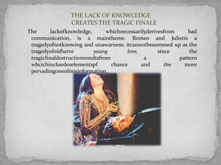 THE LACK OF KNOWLEDGE
                 CREATES THE TRAGIC FINALE
The       lackofknowledge,       whichnecessarilyderivesfrom    bad
 communication, is a maintheme. Romeo and Julietis a
 tragedyofnotknowing and unawarness; itcannotbesummed up as the
 tragedyofoldhator         young         love,        since      the
 tragicfinaldestructionresultsfrom              a            pattern
 whcichincluedeselementspf         chance      and       the   more
 pervadingoneofmisinformation.
 