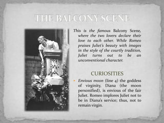 This is the famous Balcony Scene,
  where the two lovers declare their
  love to each other. While Romeo
  praises Juliet’s beauty with images
  in the style of the courtly tradition,
  Juliet turns out to be an
  unconventional character.


          CURIOSITIES
 Envious moon (line 4) the goddess
  of virginity, Diana (the moon
  personified), is envious of the fair
  Juliet. Romeo implores Juliet not to
  be in Diana’s service; thus, not to
  remain virgin.
 