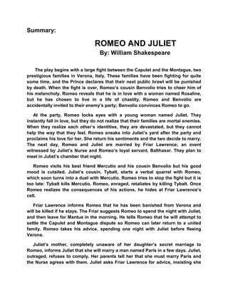 Summary:

                                 ROMEO AND JULIET
                                    By: William Shakespeare

    The play begins with a large fight between the Capulet and the Montague, two
prestigious families in Verona, Italy. These families have been fighting for quite
some time, and the Prince declares that their next public brawl will be punished
by death. When the fight is over, Romeo’s cousin Benvolio tries to cheer him of
his melancholy. Romeo reveals that he is in love with a woman named Rosaline,
but he has chosen to live in a life of chastity. Romeo and Benvolio are
accidentally invited to their enemy’s party; Benvolio convinces Romeo to go.

   At the party, Romeo locks eyes with a young woman named Juliet. They
instantly fall in love, but they do not realize that their families are mortal enemies.
When they realize each other’s identities, they are devastated, but they cannot
help the way that they feel. Romeo sneaks into Juliet’s yard after the party and
proclaims his love for her. She return his sentiments and the two decide to marry.
The next day, Romeo and Juliet are married by Friar Lawrence; an event
witnessed by Juliet’s Nurse and Romeo’s loyal servant, Balthasar. They plan to
meet in Juliet’s chamber that night.

   Romeo visits his best friend Mercutio and his cousin Benvolio but his good
mood is cutailed. Juliet’s cousin, Tybalt, starts a verbal quarrel with Romeo,
which soon turns into a duel with Mercutio. Romeo tries to stop the fight but it is
too late: Tybalt kills Mercutio. Romeo, enraged, retaliates by killing Tybalt. Once
Romeo realizes the consequences of his actions, he hides at Friar Lawrence’s
cell.

   Friar Lawrence informs Romeo that he has been banished from Verona and
will be killed if he stays. The Friar suggests Romeo to spend the night with Juliet,
and then leave for Mantua in the morning. He tells Romeo that he will attempt to
settle the Capulet and Montague dispute so Romeo can later return to a united
family. Romeo takes his advice, spending one night with Juliet before fleeing
Verona.

   Juliet’s mother, completely unaware of her daughter’s secret marriage to
Romeo, informs Juliet that she will marry a man named Paris in a few days. Juliet,
outraged, refuses to comply. Her parents tell her that she must marry Paris and
the Nurse agrees with them. Juliet asks Friar Lawrence for advice, insisting she
 