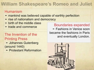 The Invention of the
Printing Press
➛ Johannes Gutenberg
(around 1440)
➛ Protestant Reformation
Humanism
➛ mankind was believed capable of earthly perfection
➛ rise of nationalism and democracy
➛ birth of the middle class
➛ trade and commerce
Boundaries expanded
➛ Fashions in Venice soon
became the fashions in Paris
and eventually London.
 