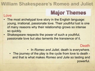 Love
• The most archetypal love story in the English language:
young, irrational, passionate love. Their youthful lust is one
of many reasons why their relationship grows so intense
so quickly.
• Shakespeare respects the power of such a youthful,
passionate love but also laments the transience of it.
Death
• In Romeo and Juliet, death is everywhere.
• The journey of the play is the cycle from love to death -
and that is what makes Romeo and Julie so lasting and
powerful.
 