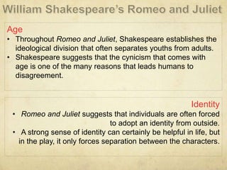 Age
• Throughout Romeo and Juliet, Shakespeare establishes the
ideological division that often separates youths from adults.
• Shakespeare suggests that the cynicism that comes with
age is one of the many reasons that leads humans to
disagreement.
Identity
• Romeo and Juliet suggests that individuals are often forced
to adopt an identity from outside.
• A strong sense of identity can certainly be helpful in life, but
in the play, it only forces separation between the characters.
 