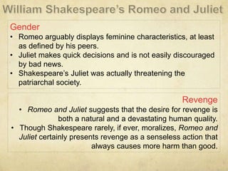 Gender
• Romeo arguably displays feminine characteristics, at least
as defined by his peers.
• Juliet makes quick decisions and is not easily discouraged
by bad news.
• Shakespeare’s Juliet was actually threatening the
patriarchal society.
Revenge
• Romeo and Juliet suggests that the desire for revenge is
both a natural and a devastating human quality.
• Though Shakespeare rarely, if ever, moralizes, Romeo and
Juliet certainly presents revenge as a senseless action that
always causes more harm than good.
 
