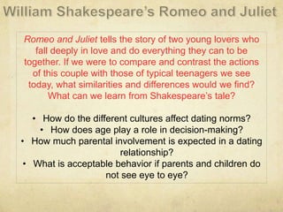 Romeo and Juliet tells the story of two young lovers who
fall deeply in love and do everything they can to be
together. If we were to compare and contrast the actions
of this couple with those of typical teenagers we see
today, what similarities and differences would we find?
What can we learn from Shakespeare’s tale?
• How do the different cultures affect dating norms?
• How does age play a role in decision-making?
• How much parental involvement is expected in a dating
relationship?
• What is acceptable behavior if parents and children do
not see eye to eye?
 