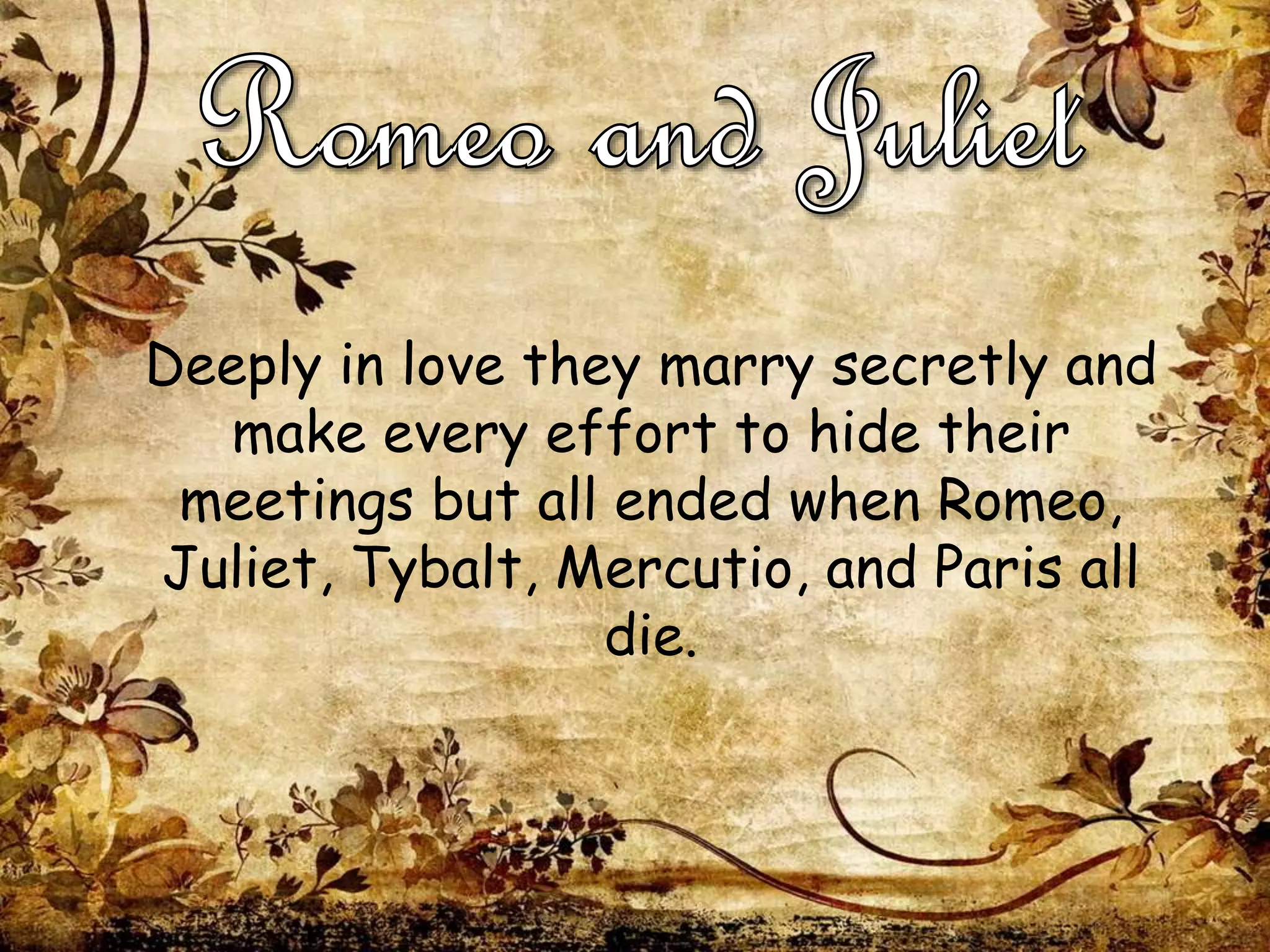 Deeply in love they marry secretly and
make every effort to hide their
meetings but all ended when Romeo,
Juliet, Tybalt, Mercutio, and Paris all
die.
 