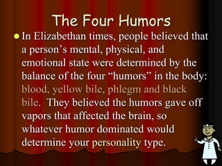 The Four Humors
 In Elizabethan times, people believed that
a person’s mental, physical, and
emotional state were determined by the
balance of the four “humors” in the body:
blood, yellow bile, phlegm and black
bile. They believed the humors gave off
vapors that affected the brain, so
whatever humor dominated would
determine your personality type.
 