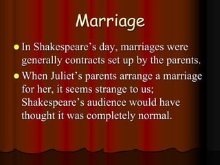 Marriage
 In Shakespeare’s day, marriages were
generally contracts set up by the parents.
 When Juliet’s parents arrange a marriage
for her, it seems strange to us;
Shakespeare’s audience would have
thought it was completely normal.
 