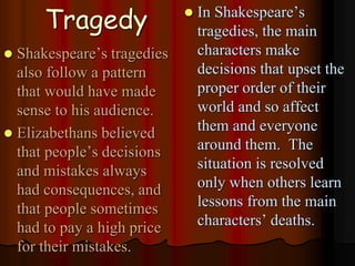 Tragedy
 Shakespeare’s tragedies
also follow a pattern
that would have made
sense to his audience.
 Elizabethans believed
that people’s decisions
and mistakes always
had consequences, and
that people sometimes
had to pay a high price
for their mistakes.
 In Shakespeare’s
tragedies, the main
characters make
decisions that upset the
proper order of their
world and so affect
them and everyone
around them. The
situation is resolved
only when others learn
lessons from the main
characters’ deaths.
 