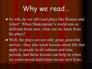 Why we read…
 So why do we still read plays like Romeo and
Juliet? When Shakespeare’s world was so
different from ours, what can we learn from
his plays?
 Well, the plays are not only great, powerful
stories—they also teach lessons about life that
apply to people in all cultures and time
periods, and those lessons can help us when
we come across hard times in our own lives.
 