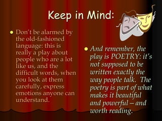 Keep in Mind:
 Don’t be alarmed by
the old-fashioned
language: this is
really a play about
people who are a lot
like us, and the
difficult words, when
you look at them
carefully, express
emotions anyone can
understand.
 And remember, the
play is POETRY: it’s
not supposed to be
written exactly the
way people talk. The
poetry is part of what
makes it beautiful
and powerful—and
worth reading.
 