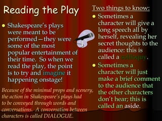 Reading the Play
 Shakespeare’s plays
were meant to be
performed—they were
some of the most
popular entertainment of
their time. So when we
read the play, the point
is to try and imagine it
happening onstage!
Two things to know:
 Sometimes a
character will give a
long speech all by
herself, revealing her
secret thoughts to the
audience: this is
called a soliloquy.
 Sometimes a
character will just
make a brief comment
to the audience that
the other characters
don’t hear; this is
called an aside.
Because of the minimal props and scenery,
the action in Shakespeare’s plays had
to be conveyed through words and
conversations. A conversation between
characters is called DIALOGUE.
 